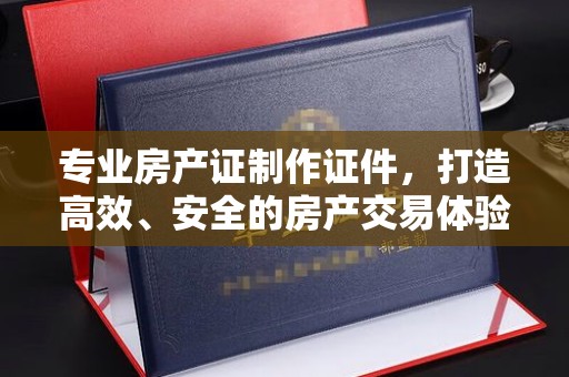 遂昌专业房产证制作证件，打造高效、安全的房产交易体验